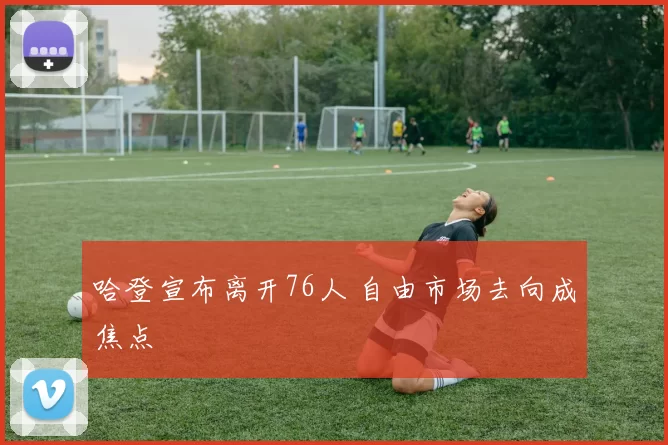 哈登宣布离开76人 自由市场去向成焦点