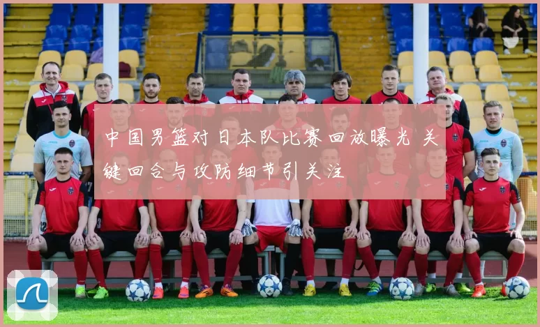 中国男篮对日本队比赛回放曝光 关键回合与攻防细节引关注