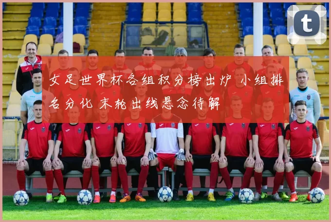 女足世界杯各组积分榜出炉 小组排名分化 末轮出线悬念待解