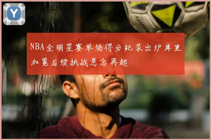 NBA全明星赛单场得分纪录出炉库里加冕后续挑战悬念再起
