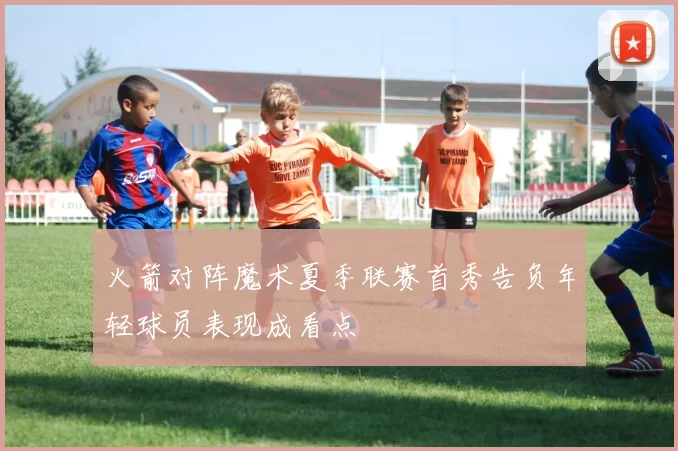 火箭对阵魔术夏季联赛首秀告负年轻球员表现成看点