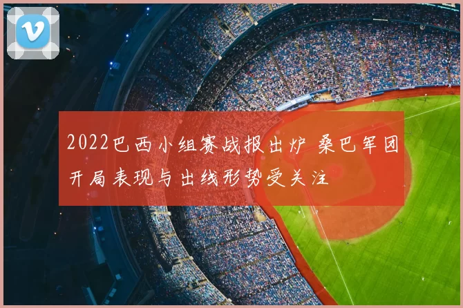 2022巴西小组赛战报出炉 桑巴军团开局表现与出线形势受关注