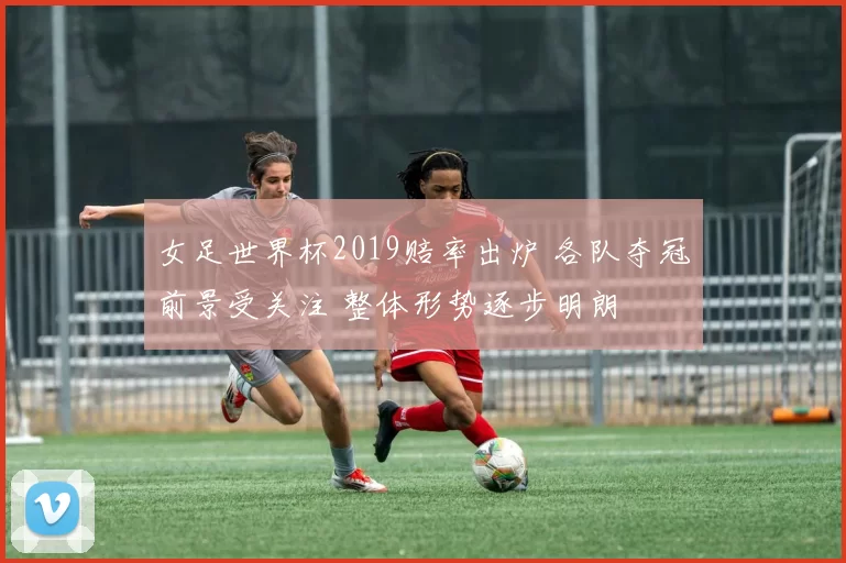 女足世界杯2019赔率出炉 各队夺冠前景受关注 整体形势逐步明朗