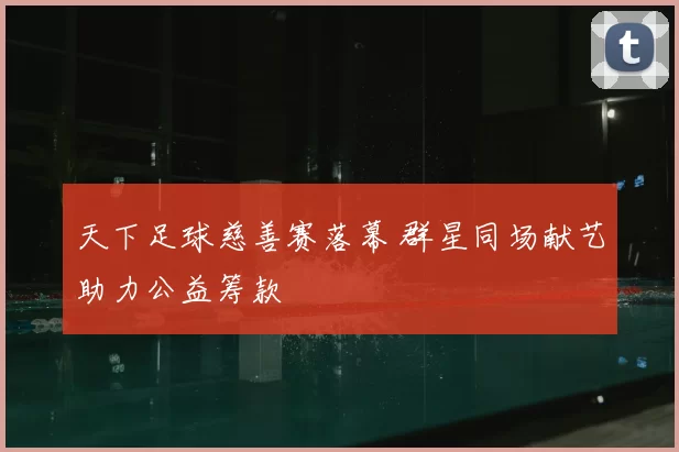 天下足球慈善赛落幕 群星同场献艺助力公益筹款