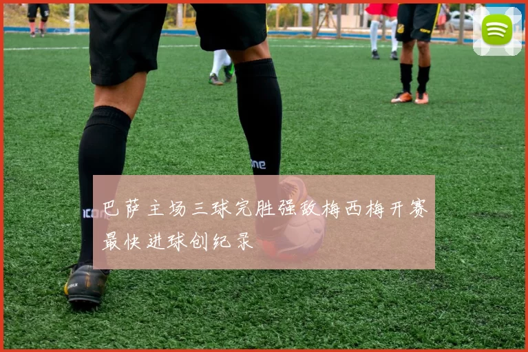 巴萨主场三球完胜强敌梅西梅开赛最快进球创纪录