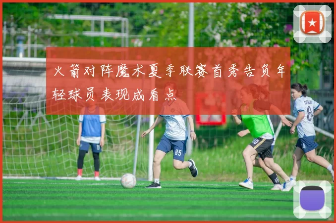 火箭对阵魔术夏季联赛首秀告负年轻球员表现成看点