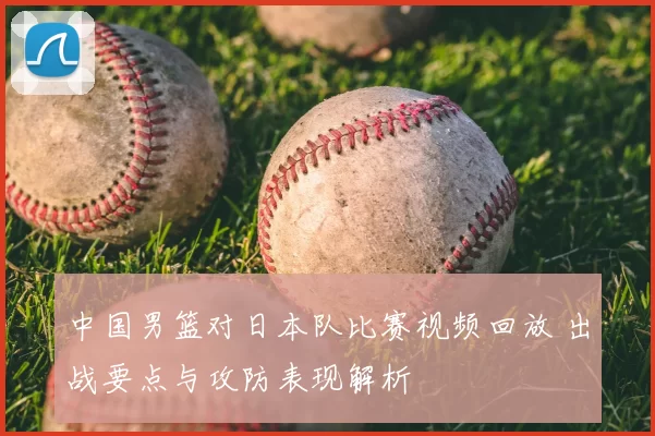 中国男篮对日本队比赛视频回放 出战要点与攻防表现解析