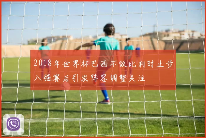 2018年世界杯巴西不敌比利时止步八强赛后引发阵容调整关注