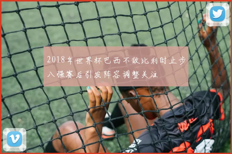 2018年世界杯巴西不敌比利时止步八强赛后引发阵容调整关注