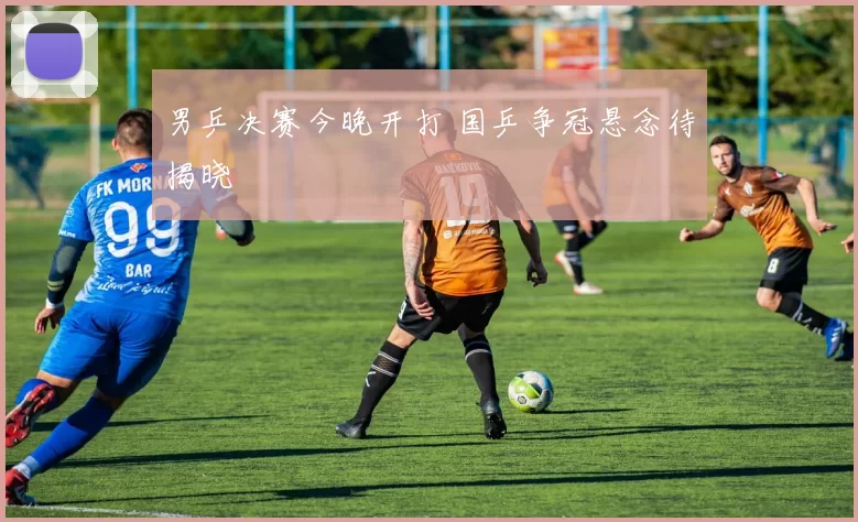 男乒决赛今晚开打 国乒争冠悬念待揭晓