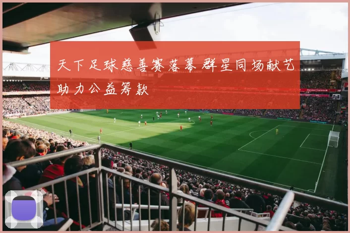 天下足球慈善赛落幕 群星同场献艺助力公益筹款