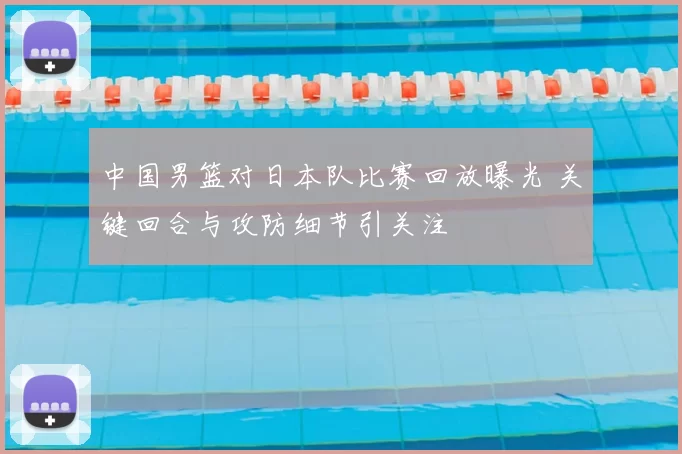 中国男篮对日本队比赛回放曝光 关键回合与攻防细节引关注