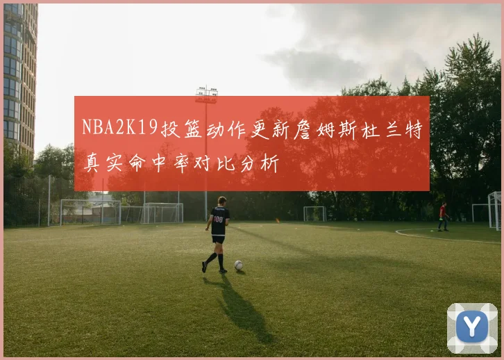 NBA2K19投篮动作更新詹姆斯杜兰特真实命中率对比分析