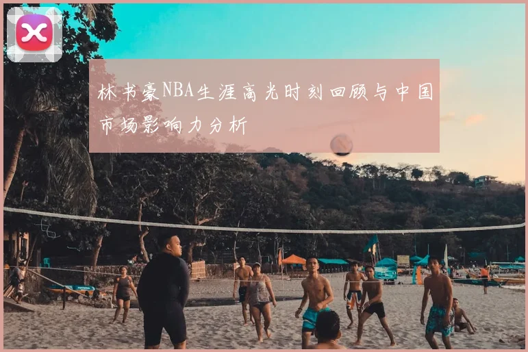 林书豪NBA生涯高光时刻回顾与中国市场影响力分析