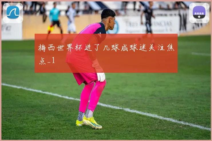 梅西世界杯进了几球成球迷关注焦点_1