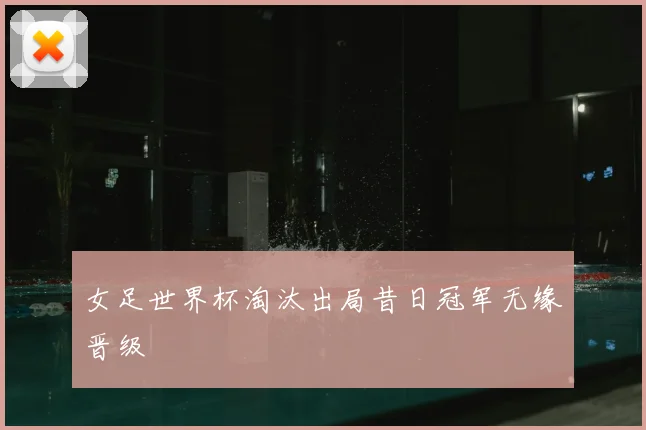 女足世界杯淘汰出局昔日冠军无缘晋级