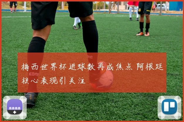 梅西世界杯进球数再成焦点 阿根廷核心表现引关注