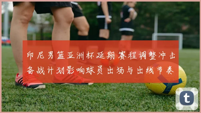 印尼男篮亚洲杯延期 赛程调整冲击备战计划影响球员出场与出线节奏