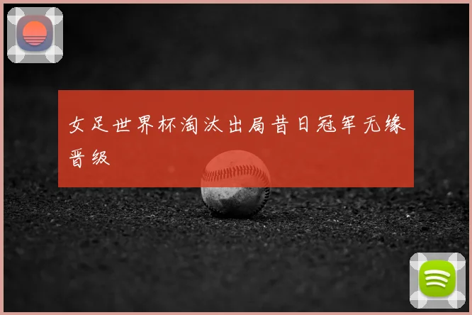 女足世界杯淘汰出局昔日冠军无缘晋级