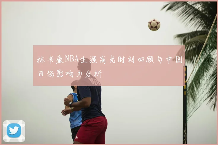 林书豪NBA生涯高光时刻回顾与中国市场影响力分析