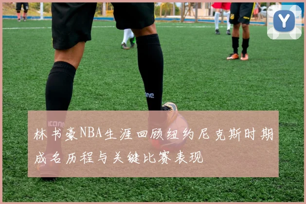 林书豪NBA生涯回顾纽约尼克斯时期成名历程与关键比赛表现